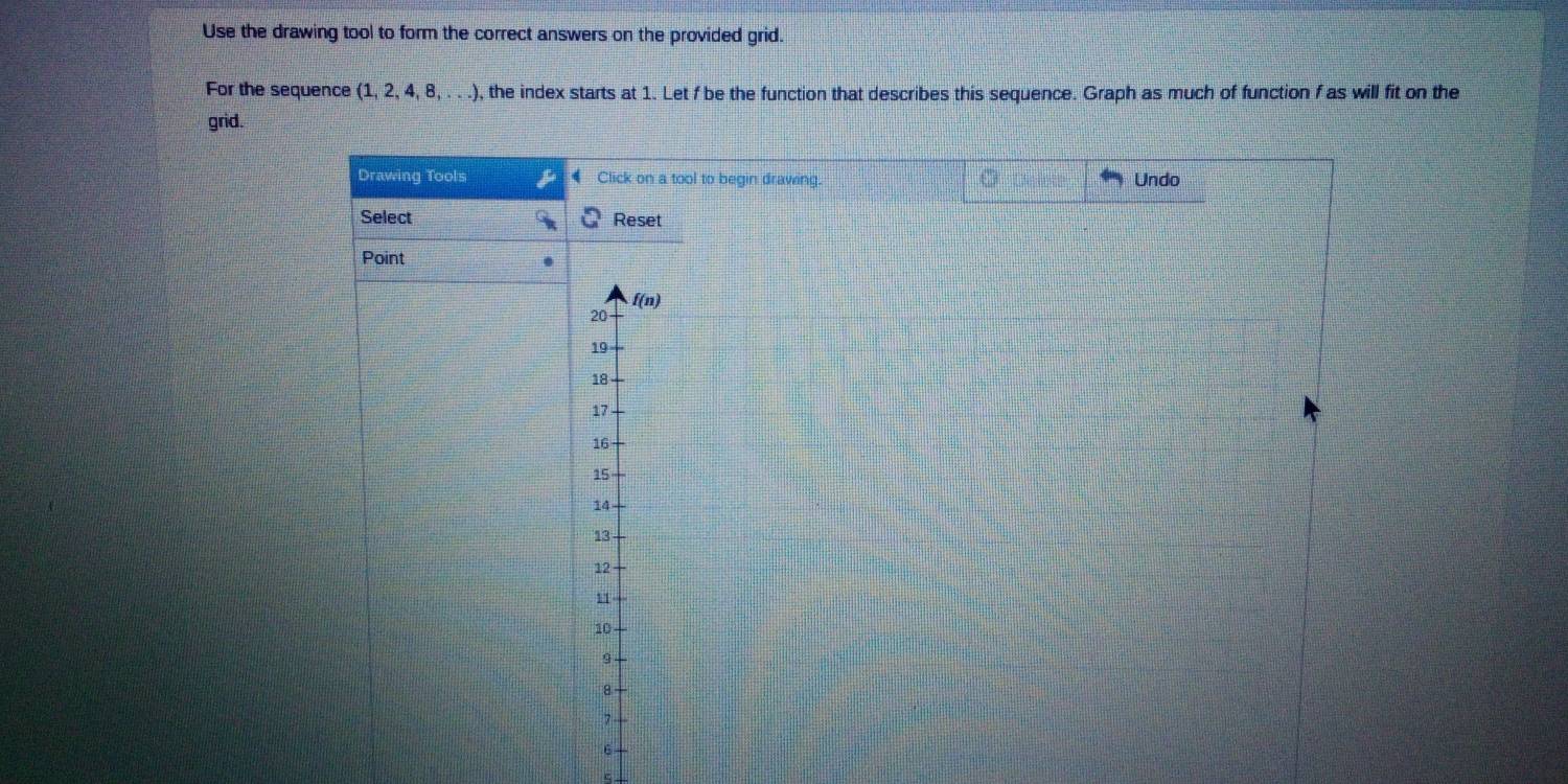 Use the drawing tool to form the correct answers on the provided grid. 
For the sequence (1,2,4,8,...) , the index starts at 1. Let f be the function that describes this sequence. Graph as much of function f as will fit on the 
grid. 
Drawing Tools Click on a tool to begin drawing. Undo 
Select Reset 
Point
f(n)
20
19
18
17
16
15
14
13
12
11
10
8
7
6
c