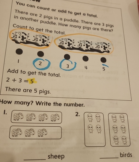 You can count or add to get a total. 
There are 2 pigs in a puddle. There are 3 pigs 
in another puddle. How many pigs are 
Count to 
t the total.
2+3=5
There are 5 pigs. 
How many? Write the number. 
1. 
2. 
_sheep _birds