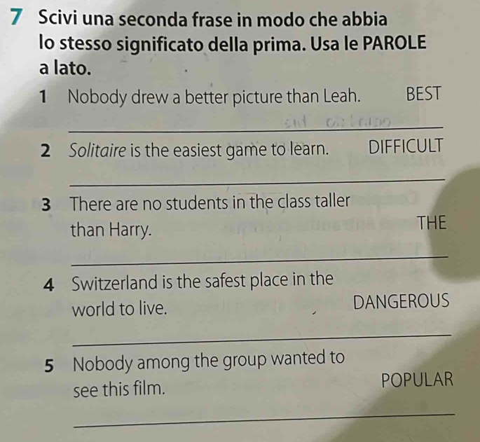 Scivi una seconda frase in modo che abbia 
lo stesso significato della prima. Usa le PAROLE 
a lato. 
1 Nobody drew a better picture than Leah. BEST 
_ 
2 Solitaire is the easiest game to learn. DIFFICULT 
_ 
3 There are no students in the class taller 
than Harry. 
THE 
_ 
4 Switzerland is the safest place in the 
world to live. DANGEROUS 
_ 
5 Nobody among the group wanted to 
see this film. POPULAR 
_