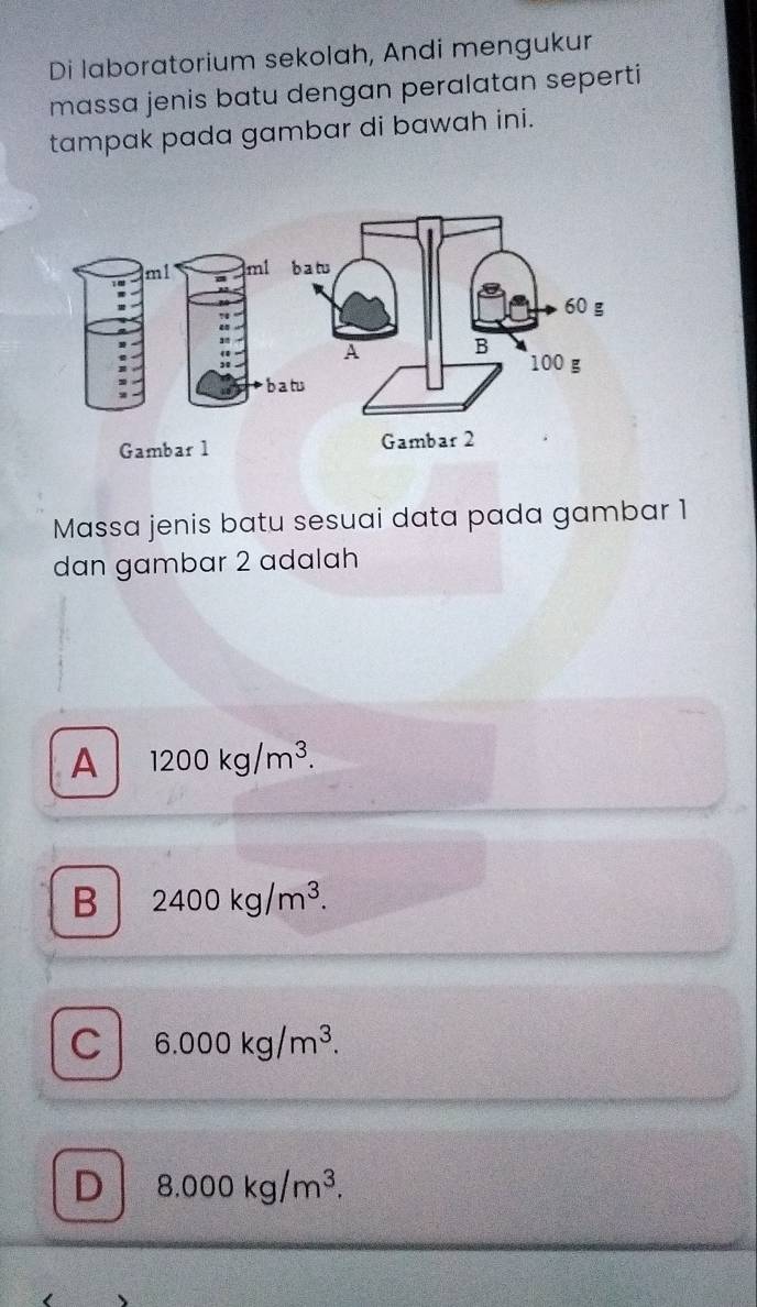 Di laboratorium sekolah, Andi mengukur
massa jenis batu dengan peralatan seperti
tampak pada gambar di bawah ini.
m1 ml
D b atu
Gambar 1
Massa jenis batu sesuai data pada gambar 1
dan gambar 2 adalah
A 1200kg/m^3.
B 2400kg/m^3.
C 6.000kg/m^3.
D 8.000kg/m^3.