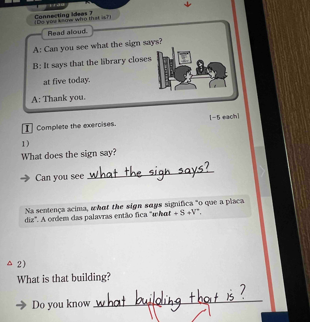 Connecting Ideas 7 
(Do you know who that is?) 
Read aloud. 
A: Can you see what the sign says? 
B: It says that the library closes 
at five today. 
A: Thank you. 
I Complete the exercises. [-5 each] 
1) 
What does the sign say? 
Can you see 
_ 
Na sentença acima, what the sign says significa “o que a placa 
diz”. A ordem das palavras então fica “what +S+V ". 
2) 
What is that building? 
Do you know 
_