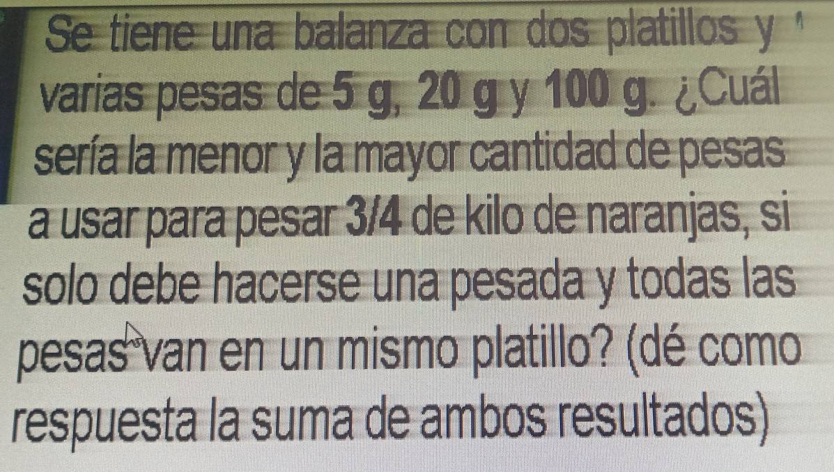 Se tiene una balanza con dos platillos y ' 
varias pesas de 5 g, 20 g y 100 g. ¿Cuál 
sería la menor y la mayor cantidad de pesas 
a usar para pesar 3/4 de kilo de naranjas, si 
solo debe hacerse una pesada y todas las 
pesas van en un mismo platillo? (dé como 
respuesta la suma de ambos resultados)