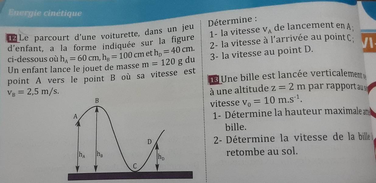 Energie cinétique
12 Le parcourt d’une voiturette, dans un jeu  Détermine :
d'enfant, a la forme indiquée sur la figure 1- la vitesse V_A de lancement en A;
ci-dessous où h_A=60cm,h_B=100cm et h_D=40cm. 2- la vitesse à l'arrivée au point C ;

Un enfant lance le jouet de masse m=120 g du 3- la vitesse au point D.
point A vers le point B où sa vitesse est  Une bille est lancée verticalement v
v_B=2,5m/s.
à une altitude z=2m par rapport au s
vitesse v_0=10m.s^(-1).
1- Détermine la hauteur maximale atte
bille.
2- Détermine la vitesse de la bille 
retombe au sol.