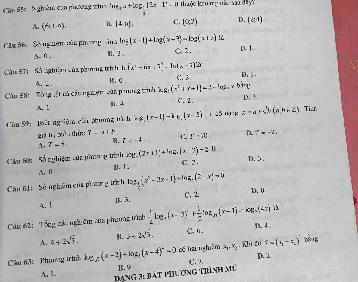 Nghiệm của phương trình log _2x+log _ 1/2 (2x-1)=0 thuộc khoảng nào sau đây?
A. (6;+∈fty ).
C.
B. (4;6). (0;2).
D. (2;4).
Câu 56: Số nghiệm của phương trình log (x-1)+log (x-3)=log (x+3) là
A. 0 . C. 2 .
D. 1.
B. 3 .
Câu 57: Số nghiệm của phương trình ln (x^2-6x+7)=ln (x-3) là:
C. 3 .
A. 2 . B. 0 . D. 1 .
Cầu 58: Tổng tất cả các nghiệm của phương trình log _2(x^2+x+1)=2+log _2x bằng
B. 4 . C. 2. D. 3 .
A. 1 .
Câu 59: Biết nghiệm của phương trình log _3(x-1)+log _3(x-5)=1 có dạng x=a+sqrt(b)(a,b∈ Z). Tính
giá trị biểu thức T=a+b. D. T=-2.
C. T=10.
A. T=5.
B. T=-4.
Câu 60: Số nghiệm của phương trình log _3(2x+1)+log _3(x-3)=2 là
A. 0 C. 2 . D. 3 .
B. 1.
Câu 61: Số nghiệm của phương trình log _ 1/3 (x^2-3x-1)+log _3(2-x)=0
B. 3. C. 2. D. 0.
A. 1.
Câu 62: Tổng các nghiệm của phương trình  1/4 log _4(x-3)^8+ 1/2 log _sqrt(2)(x+1)=log _2(4x) là
A. 4+2sqrt(3).
B. 3+2sqrt(3). C. 6 . D. 4 .
Câu 63: Phương trình log _sqrt(3)(x-2)+log _3(x-4)^2=0 có hai nghiệm x_1,x_2. Khi đó S=(x_1-x_2)^2 bằng
D. 2.
B. 9. C. 7.
A. 1.
DẠNG 3: BÁT PHƯơNG TRÌNH mũ