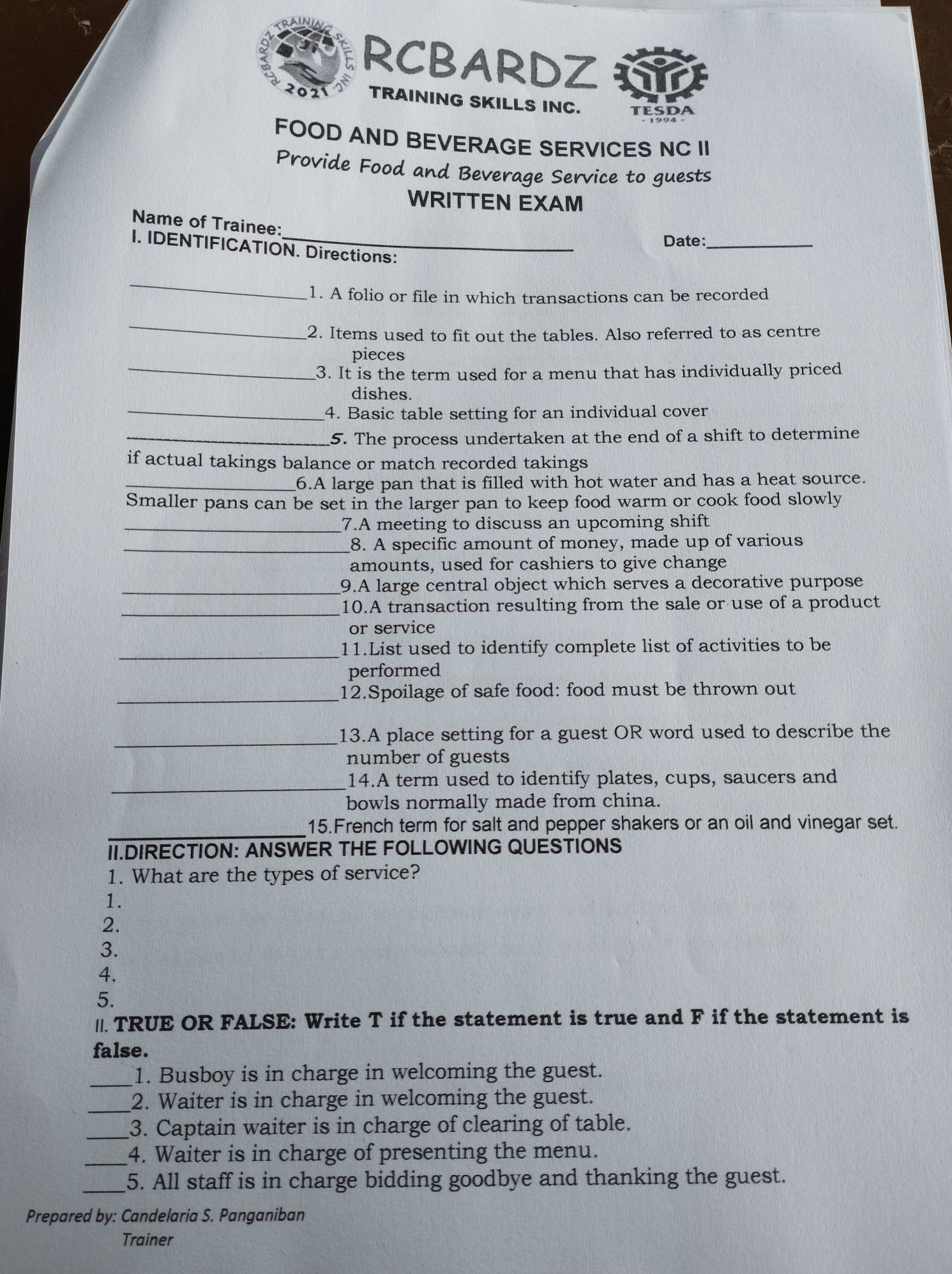 RCBARDZ 
2021 TRAINING SKILLS INC. teSda 
FOOD AND BEVERAGE SERVICES NC II 
Provide Food and Beverage Service to guests 
WRITTEN EXAM 
Name of Trainee: 
Date:_ 
I. IDENTIFICATION. Directions: 
_ 
1. A folio or file in which transactions can be recorded 
_ 
2. Items used to fit out the tables. Also referred to as centre 
_ 
pieces 
3. It is the term used for a menu that has individually priced 
_ 
dishes. 
4. Basic table setting for an individual cover 
_5. The process undertaken at the end of a shift to determine 
if actual takings balance or match recorded takings 
_6.A large pan that is filled with hot water and has a heat source. 
Smaller pans can be set in the larger pan to keep food warm or cook food slowly 
_7.A meeting to discuss an upcoming shift 
_8. A specific amount of money, made up of various 
amounts, used for cashiers to give change 
_9.A large central object which serves a decorative purpose 
_ 
10.A transaction resulting from the sale or use of a product 
or service 
_11.List used to identify complete list of activities to be 
performed 
_12.Spoilage of safe food: food must be thrown out 
_13.A place setting for a guest OR word used to describe the 
number of guests 
_ 
14.A term used to identify plates, cups, saucers and 
bowls normally made from china. 
_15.French term for salt and pepper shakers or an oil and vinegar set. 
II.DIRECTION: ANSWER THE FOLLOWING QUESTIONS 
1. What are the types of service? 
1. 
2. 
3. 
4. 
5. 
//. TRUE OR FALSE: Write T if the statement is true and F if the statement is 
false. 
_1. Busboy is in charge in welcoming the guest. 
_2. Waiter is in charge in welcoming the guest. 
_3. Captain waiter is in charge of clearing of table. 
_4. Waiter is in charge of presenting the menu. 
_5. All staff is in charge bidding goodbye and thanking the guest. 
Prepared by: Candelaria S. Panganiban 
Trainer