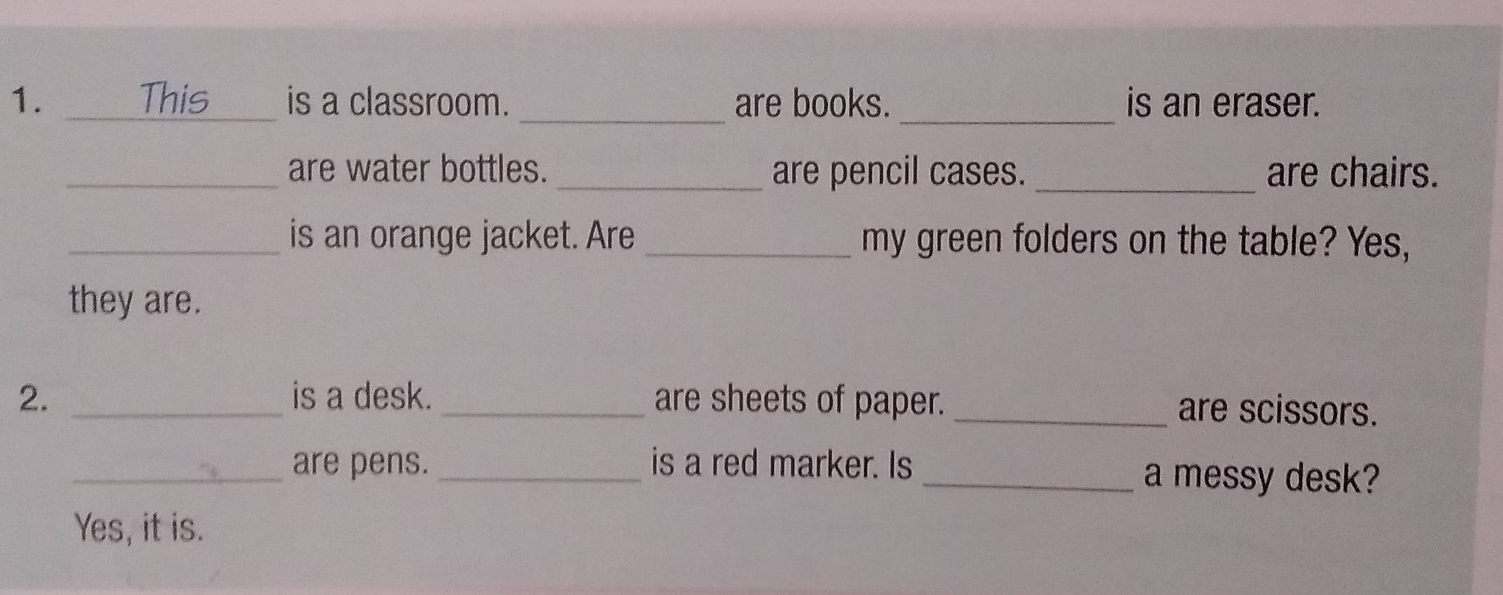 This _is a classroom. _are books. _is an eraser. 
_are water bottles. _are pencil cases. _are chairs. 
_is an orange jacket. Are _my green folders on the table? Yes, 
they are. 
2. _is a desk. _are sheets of paper. _are scissors. 
_are pens. _is a red marker. Is _a messy desk? 
Yes, it is.