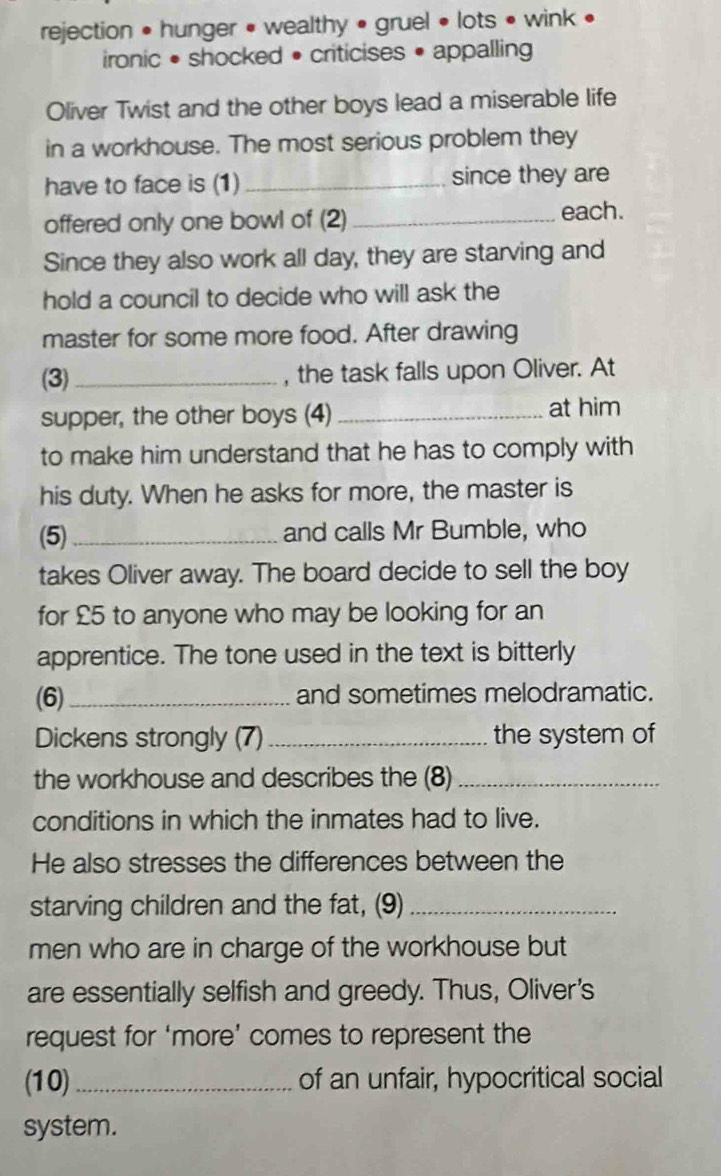 rejection • hunger • wealthy • gruel • lots • wink • 
ironic • shocked • criticises • appalling 
Oliver Twist and the other boys lead a miserable life 
in a workhouse. The most serious problem they 
have to face is (1) _since they are 
offered only one bowl of (2) _each. 
Since they also work all day, they are starving and 
hold a council to decide who will ask the 
master for some more food. After drawing 
(3) _, the task falls upon Oliver. At 
supper, the other boys (4) _at him 
to make him understand that he has to comply with 
his duty. When he asks for more, the master is 
(5)_ and calls Mr Bumble, who 
takes Oliver away. The board decide to sell the boy 
for £5 to anyone who may be looking for an 
apprentice. The tone used in the text is bitterly 
(6) _and sometimes melodramatic. 
Dickens strongly (7) _the system of 
the workhouse and describes the (8)_ 
conditions in which the inmates had to live. 
He also stresses the differences between the 
starving children and the fat, (9)_ 
men who are in charge of the workhouse but 
are essentially selfish and greedy. Thus, Oliver's 
request for ‘more’ comes to represent the 
(10) _of an unfair, hypocritical social 
system.