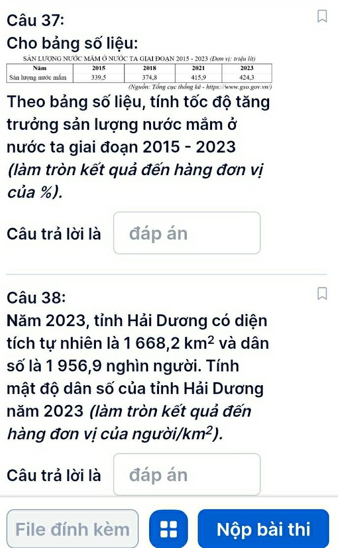 Cho bảng số liệu: 
SẢN LƯợNG NƯỚC MÂM Ở NƯỚC TA GIAI ĐOAN 2015 - 2023 (Đơn vị: triệu lít) 
(Nguồn: Tổng cục thổng kê - https://www.gso.gov.vn/) 
Theo bảng số liệu, tính tốc độ tăng 
trưởng sản lượng nước mắm ở 
nước ta giai đoạn 2015-2023 
(làm tròn kết quả đến hàng đơn vị 
của %). 
Câu trả lời là đáp án 
Câu 38: 
Năm 2023, tỉnh Hải Dương có diện 
tích tự nhiên là 1668,2km^2 và dân 
số là 1 956,9 nghìn người. Tính 
mật độ dân số của tỉnh Hải Dương 
năm 2023 (làm tròn kết quả đến 
hàng đơn vị của ngưc dot sigma i/km^2). 
Câu trả lời là đáp án 
File đính kèm :: Nộp bài thi