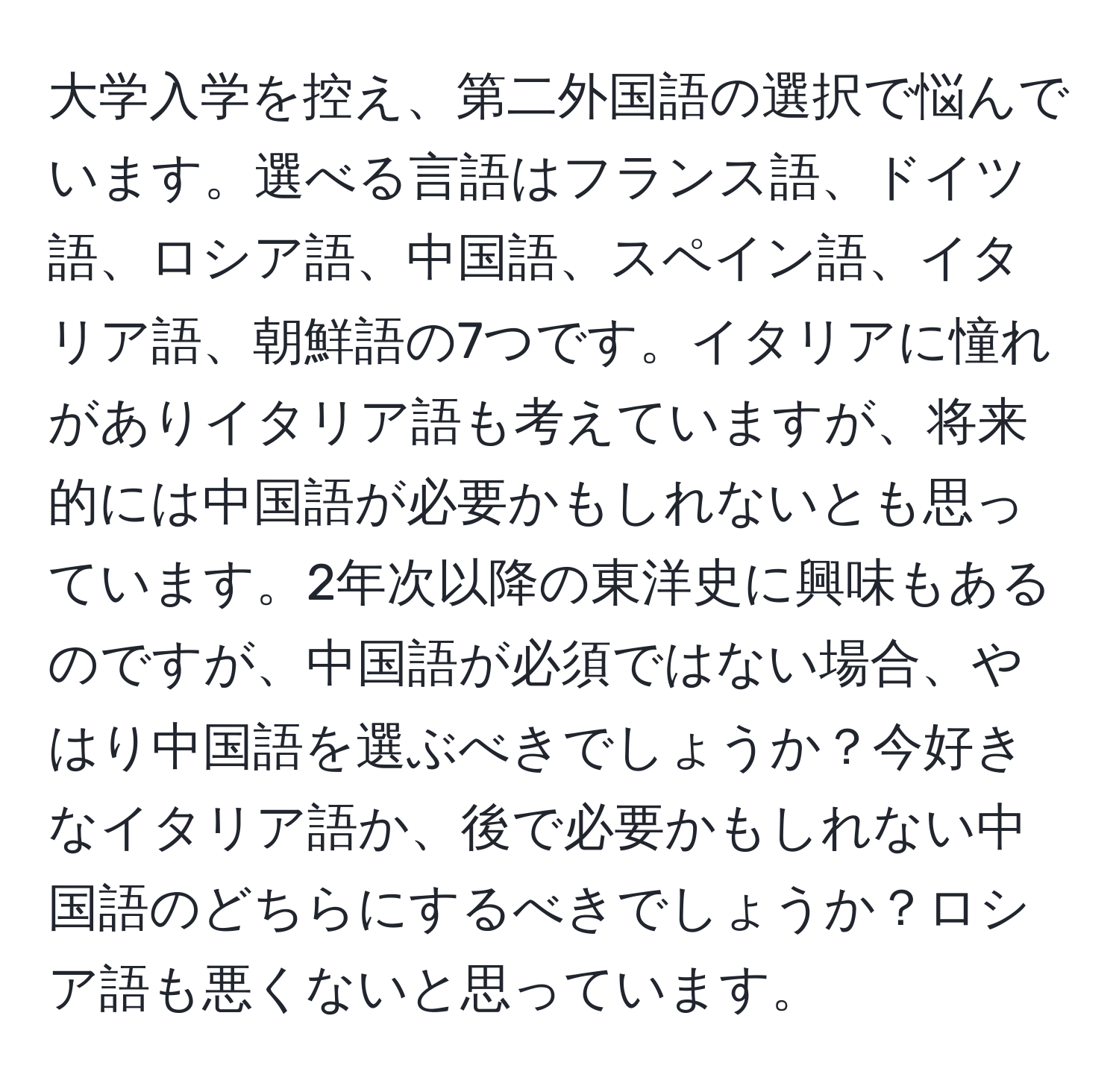 大学入学を控え、第二外国語の選択で悩んでいます。選べる言語はフランス語、ドイツ語、ロシア語、中国語、スペイン語、イタリア語、朝鮮語の7つです。イタリアに憧れがありイタリア語も考えていますが、将来的には中国語が必要かもしれないとも思っています。2年次以降の東洋史に興味もあるのですが、中国語が必須ではない場合、やはり中国語を選ぶべきでしょうか？今好きなイタリア語か、後で必要かもしれない中国語のどちらにするべきでしょうか？ロシア語も悪くないと思っています。