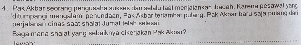 Pak Akbar seorang pengusaha sukses dan selalu taat menjalankan ibadah. Karena pesawat yang 
'ditumpangi mengalami penundaan, Pak Akbar terlambat pulang. Pak Akbar baru saja pulang dari 
perjalanan dinas saat shalat Jumat telah selesai. 
Bagaimana shalat yang sebaiknya dikerjakan Pak Akbar? 
Jawab: 
_