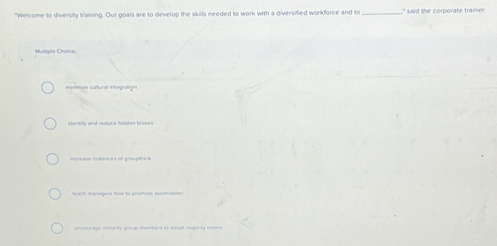 "Welcome to diversity training. Our goals are to develop the skills needed to work with a diversified workforce and to _," said the corporate trainer.
Multiple Choice.
minimize cultural integration
identify and reduce hidden blases
increase instances of groupthink
teach managers how to promote assimilation
encourage minority group members to adopt majority nomms