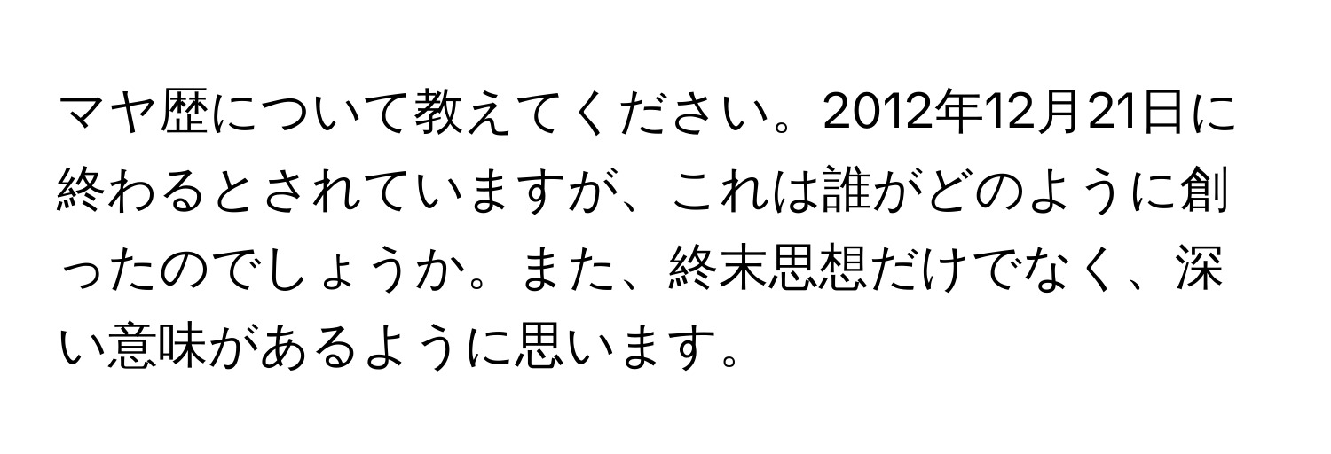 マヤ歴について教えてください。2012年12月21日に終わるとされていますが、これは誰がどのように創ったのでしょうか。また、終末思想だけでなく、深い意味があるように思います。