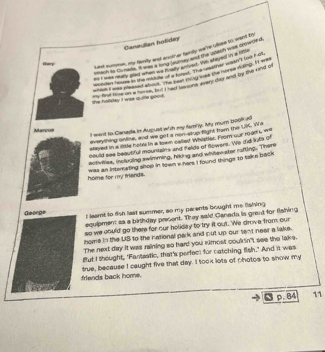 Canadian holiday 
Gary 
Last summer, my family and anotl er family we're ulose to went by 
coach to Canada. It was a long Journey and the coach was crowded 
so I was really glad when we finally arrived. We stayed in a little 
wooden house in the middle of a forest. The weather wasn't too hot 
which I was pleased about. The best thing was the horse riding. It was 
my first time on a horse, but I had lessons every day and by the end of 
the hollday I was quite good. 
I went to Canada in August with my famiy. My mum booked 
Marcus 
everything online, and we got a non-stop flight from the UK. Wa 
stayed in a little hoter in a town called Whistler. From our room , we 
could see beautiful mountains and fields of flowers. We did lots of 
activities, including swimming, hiking and whitewater rufting. There 
was an interesting shop in town where I found things to take back 
home for my friends. 
George 
I learnt to fish last summer, so my parents bought me fishing 
equipment as a birthday present. They said Canada is great for fishing 
so we could go there for our holiday to try it out. We drove from our 
home in the US to the national park and put up our tent near a lake. 
The next day it was raining so hard you almost couldn't see the lake. 
But I thought, ‘Fantastic, that's perfect for natching fish.’ And it was 
true, because I caught five that day. I took lots of photos to show my 
friends back home.
p.84 11