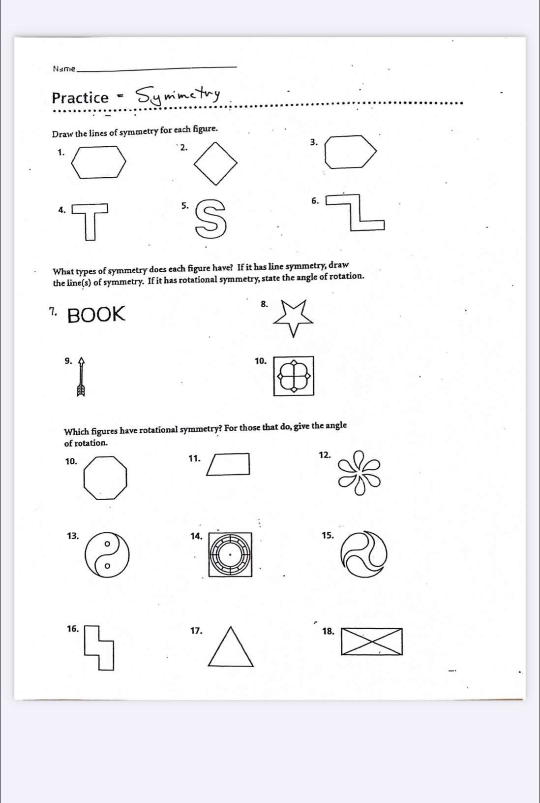 Name 
_ 
Practice= 
Draw the lines of symmetry for each figure. 
1. 
` 2. 
3. 
4. 
5. 
6. 
What types of symmetry does each figure have? If it has line symmetry, draw 
the line(s) of symmetry. If it has rotational symmetry state the angle of rotation. 
" BOOK 
8. 
9. 10. 

Which figures have rotational symmetry? For those that do, give the angle 
of rotation. 
10. 11. 12. 
13. 14. 15. 
。 
16. 17. 18.