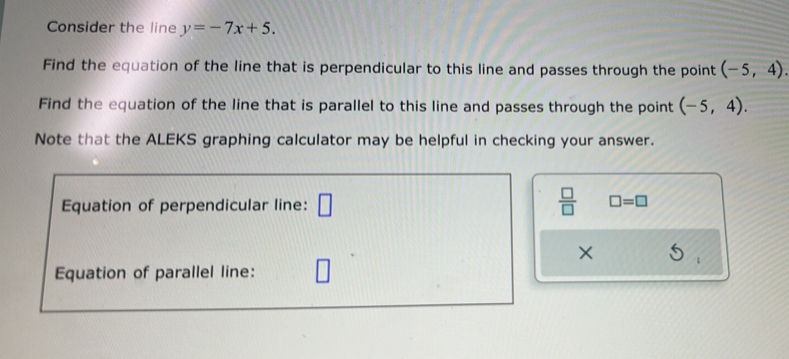 Consider the line y=-7x+5. 
Find the equation of the line that is perpendicular to this line and passes through the point (-5,4). 
Find the equation of the line that is parallel to this line and passes through the point (-5,4). 
Note that the ALEKS graphing calculator may be helpful in checking your answer. 
Equation of perpendicular line: □  □ /□   □ =□
× 
Equation of parallel line: