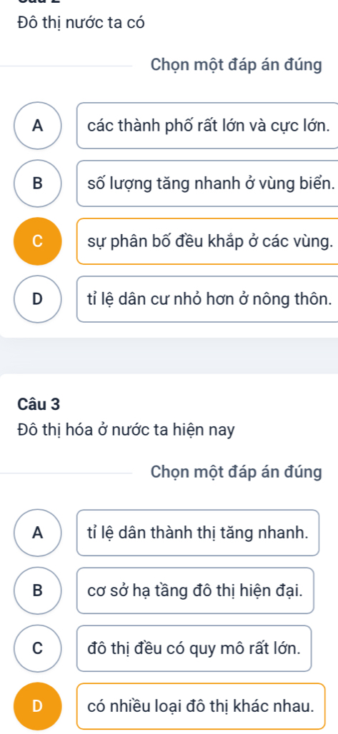 Đô thị nước ta có
Chọn một đáp án đúng
A các thành phố rất lớn và cực lớn.
B số lượng tăng nhanh ở vùng biển.
C sự phân bố đều khắp ở các vùng.
D tỉ lệ dân cư nhỏ hơn ở nông thôn.
Câu 3
Đô thị hóa ở nước ta hiện nay
Chọn một đáp án đúng
A tỉ lệ dân thành thị tăng nhanh.
B cơ sở hạ tầng đô thị hiện đại.
C đô thị đều có quy mô rất lớn.
D có nhiều loại đô thị khác nhau.