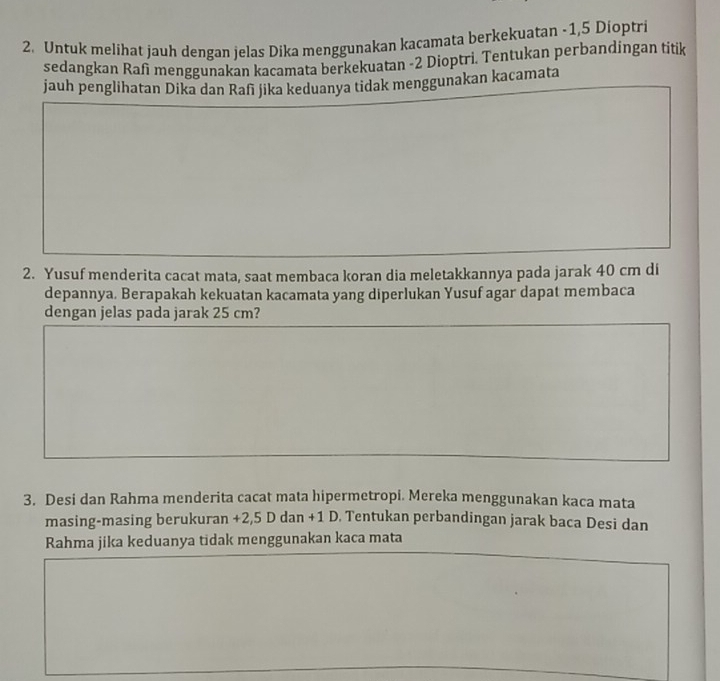 Untuk melihat jauh dengan jelas Dika menggunakan kacamata berkekuatan -1,5 Dioptri 
sedangkan Rafi menggunakan kacamata berkekuatan -2 Dioptri. Tentukan perbandingan titik 
jauh penglihatan Dika dan Rafī jika keduanya tidak menggunakan kacamata 
2. Yusuf menderita cacat mata, saat membaca koran dia meletakkannya pada jarak 40 cm di 
depannya. Berapakah kekuatan kacamata yang diperlukan Yusuf agar dapat membaca 
dengan jelas pada jarak 25 cm? 
3. Desi dan Rahma menderita cacat mata hipermetropi. Mereka menggunakan kaca mata 
masing-masing berukuran +2,5 D dan +1 D. Tentukan perbandingan jarak baca Desi dan 
Rahma jika keduanya tidak menggunakan kaca mata