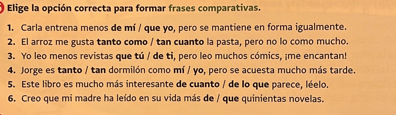 Elige la opción correcta para formar frases comparativas. 
1. Carla entrena menos de mí / que yo, pero se mantiene en forma igualmente. 
2. El arroz me gusta tanto como / tan cuanto la pasta, pero no lo como mucho. 
3. Yo leo menos revistas que tú / de ti, pero leo muchos cómics, ¡me encantan! 
4. Jorge es tanto / tan dormilón como mí / yo, pero se acuesta mucho más tarde. 
5. Este libro es mucho más interesante de cuanto / de lo que parece, léelo. 
6. Creo que mi madre ha leído en su vida más de / que quinientas novelas.