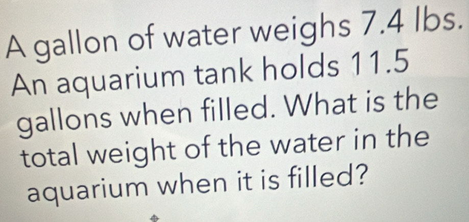 A gallon of water weighs 7.4 lbs. 
An aquarium tank holds 11.5
gallons when filled. What is the 
total weight of the water in the 
aquarium when it is filled?