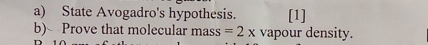 State Avogadro's hypothesis. [1] 
b) Prove that molecular mass =2x vapour density.