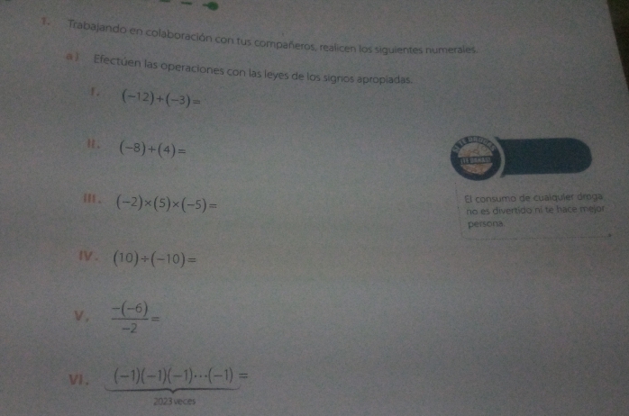 Trabajando en colaboración con tus compañeros, realicen los siguientes numerales. 
a) Efectúen las operaciones con las leyes de los signios apropiadas. 
1. (-12)+(-3)=
H. (-8)+(4)=
i . (-2)* (5)* (-5)=
El consumo de cualquíer óroga 
no es divertido ni te hace mejor 
persona. 
IV. (10)/ (-10)=
ν,  (-(-6))/-2 =
VI . (-1)(-1)(-1)·s (-1)=
2023 veces