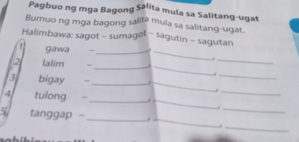 Pagbuo ng mga Bagong Salita mula sa Salitang-ugat 
Bumuo ng mga bagong salita mula sa salitang-ugat. 
Halimbawa: sagot - sumagot - sagutin - sagutan 
_ 
1 gawa_ 
_ 
_ 
2 lalim_ 
_ 
_ 
3 bigay ~_ 
_3 
_ 
4 tulong_ 
_ 
_ 
5 tanggap -_ 
_