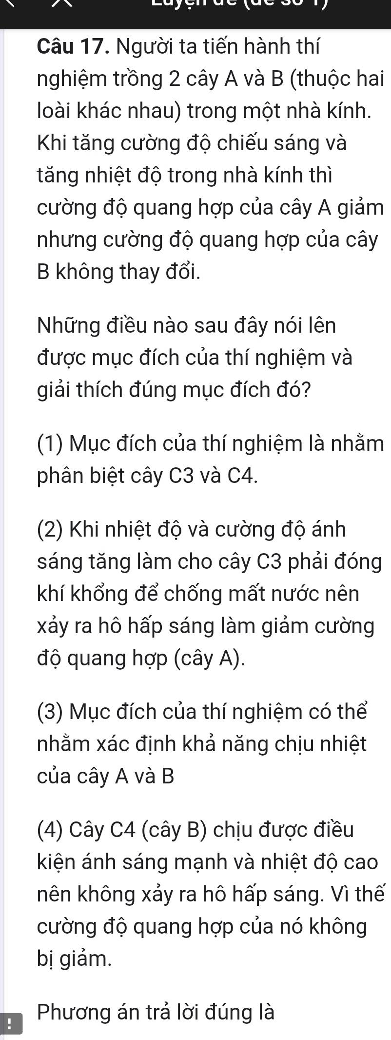 Người ta tiến hành thí
nghiệm trồng 2 cây A và B (thuộc hai
loài khác nhau) trong một nhà kính.
Khi tăng cường độ chiếu sáng và
tăng nhiệt độ trong nhà kính thì
cường độ quang hợp của cây A giảm
nhưng cường độ quang hợp của cây
B không thay đổi.
Những điều nào sau đây nói lên
được mục đích của thí nghiệm và
giải thích đúng mục đích đó?
(1) Mục đích của thí nghiệm là nhằm
phân biệt cây C3 và C4.
(2) Khi nhiệt độ và cường độ ánh
sáng tăng làm cho cây C3 phải đóng
khí khổng để chống mất nước nên
xảy ra hô hấp sáng làm giảm cường
độ quang hợp (cây A).
(3) Mục đích của thí nghiệm có thể
nhằm xác định khả năng chịu nhiệt
của cây A và B
(4) Cây C4 (cây B) chịu được điều
kiện ánh sáng mạnh và nhiệt độ cao
nên không xảy ra hô hấp sáng. Vì thế
cường độ quang hợp của nó không
bị giảm.
! Phương án trả lời đúng là