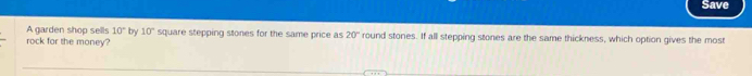 Save 
A garden shop sells 10° by 10° square stepping stones for the same price as 20°
rock for the money? round stones. If all stepping stones are the same thickness, which option gives the most