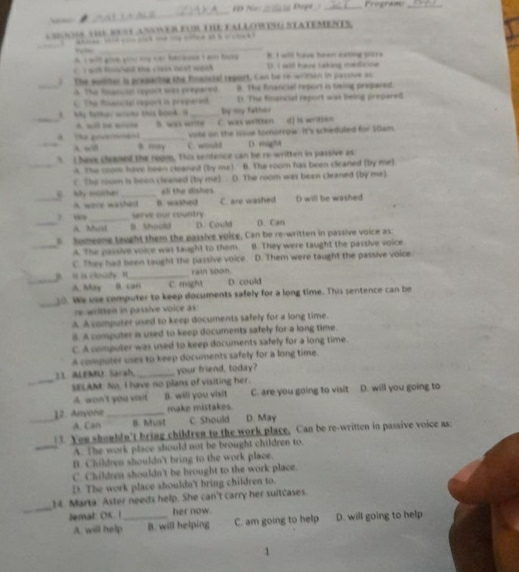 HD No _ Da _Program_
w
_
CHOOSS YHE RUSTANOWER FOR THE FALLOWNG STATEMENTS.
                      
_
A I w'll gove you my car hacause I am fay B. I will have heer eating plore
wh tnc ad the cress nost week D. I will have taking medicine
? The suditer is prepacing the financial report. Can be re-wriman in pasoive as
_a. The Rnaticial repock was prepsred B. The financial report is teing prepared.
C. The fissncial report is prepered. (. The financial report was being prepared.
3. My tetten wreke this book. I _by my father
A. will be wrcte
_A the govemmen _B. was write C. was written d) is written
vate on the Issue tomorrow. It's scheduled for 10xm.
_A wiB B. roy C. would D. might
5 I have cleaned the room. This sentence can be re-written in passive as
_A. The coom have been cleaned (by me). B. The room has been cleaned (by me)
C. The room is been cleaned (by me) D. The room was been cleaned (by me)
all the dishes.
_ My mother _B. washed C. are washed D will be washed
A were washed
_
serve our country
_A. Must B. Should D. Could D. Can
Someone taught them the passive voice, Can be re-written in passive voice as
_A. The passive voice was taught to them B. They were taught the passive voice.
C. They had been taught the passive voice. D. Them were taught the passive voice.
_ i is couly n _rain soon. D. could
A. May D. can C. might
_
38. We use computer to keep documents safely for a long time. This sentence can be
re written in passive voice as :
A A computer used to keep documents safely for a long time.
B. A computer is used to keep documents safely for a long time.
C. A computer was used to keep documents safely for a long time.
A computer uses to keep documents safely for a long time.
11. ALEMU: Sarah, _your friend, today?
_SELAM: No, I have no plans of visiting her. D. will you going to
A. won't you vait B. will you visit C. are you going to visit
_12. Anyone _make mistakes. D. May
A. Can B. Must C. Should
3. You shouldn't bring children to the work place, Can be re-written in passive voice as:
_A. The work place should not be brought children to.
B. Children shouldn't bring to the work place.
C. Children shouldn't be brought to the work place.
D. The work place shouldn't bring children to.
_
14. Marta: Aster needs help. She can't carry her suitcases.
Jemal: OK. ! _her now.
A. will help B. will helping C. am going to help D. will going to help
1