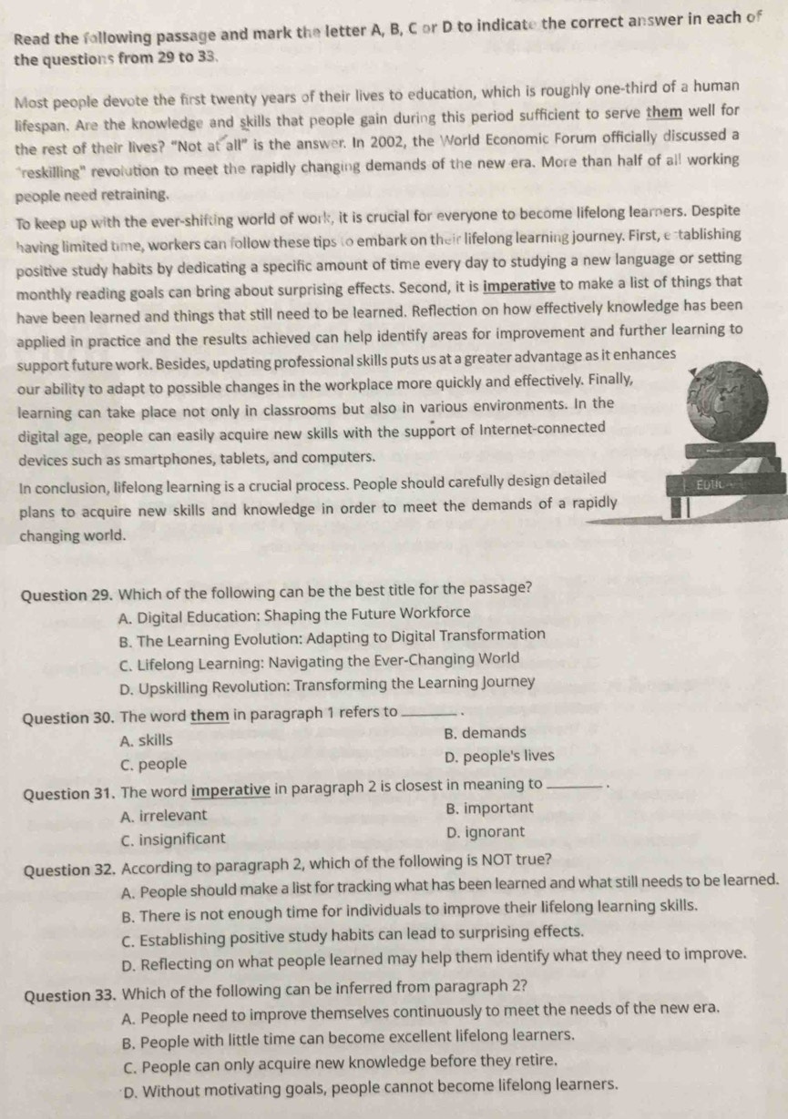 Read the following passage and mark the letter A, B, C or D to indicate the correct answer in each of
the questions from 29 to 33.
Most people devote the first twenty years of their lives to education, which is roughly one-third of a human
lifespan. Are the knowledge and skills that people gain during this period sufficient to serve them well for
the rest of their lives? “Not at all” is the answer. In 2002, the World Economic Forum officially discussed a
"reskilling" revolution to meet the rapidly changing demands of the new era. More than half of all working
people need retraining.
To keep up with the ever-shifting world of work, it is crucial for everyone to become lifelong learners. Despite
having limited time, workers can follow these tips to embark on their lifelong learning journey. First, establishing
positive study habits by dedicating a specific amount of time every day to studying a new language or setting
monthly reading goals can bring about surprising effects. Second, it is imperative to make a list of things that
have been learned and things that still need to be learned. Reflection on how effectively knowledge has been
applied in practice and the results achieved can help identify areas for improvement and further learning to
support future work. Besides, updating professional skills puts us at a greater advantage as it enhances
our ability to adapt to possible changes in the workplace more quickly and effectively. Finally,
learning can take place not only in classrooms but also in various environments. In the
digital age, people can easily acquire new skills with the support of Internet-connected
devices such as smartphones, tablets, and computers.
In conclusion, lifelong learning is a crucial process. People should carefully design detailed
plans to acquire new skills and knowledge in order to meet the demands of a rapidly
changing world.
Question 29. Which of the following can be the best title for the passage?
A. Digital Education: Shaping the Future Workforce
B. The Learning Evolution: Adapting to Digital Transformation
C. Lifelong Learning: Navigating the Ever-Changing World
D. Upskilling Revolution: Transforming the Learning Journey
Question 30. The word them in paragraph 1 refers to_
A. skills B. demands
C. people D. people's lives
Question 31. The word imperative in paragraph 2 is closest in meaning to _.
A. irrelevant B. important
C. insignificant D. ignorant
Question 32. According to paragraph 2, which of the following is NOT true?
A. People should make a list for tracking what has been learned and what still needs to be learned.
B. There is not enough time for individuals to improve their lifelong learning skills.
C. Establishing positive study habits can lead to surprising effects.
D. Reflecting on what people learned may help them identify what they need to improve.
Question 33. Which of the following can be inferred from paragraph 2?
A. People need to improve themselves continuously to meet the needs of the new era.
B. People with little time can become excellent lifelong learners.
C. People can only acquire new knowledge before they retire.
D. Without motivating goals, people cannot become lifelong learners.