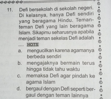 5
11. Defi bersekolah di sekolah negeri.
Di kelasnya, hanya Defi sendiri
yang beragama Hindu. Teman-
teman Defi yang lain beragama
Islam. Sikapmu seharusnya apabila
menjadi teman sekelas Defi adalah
. HOTS
a. mengucilkan karena agamanya
berbeda sendiri
b. mengajaknya bermain terus
hingga tidak tahu waktu
c. memaksa Defi agar pindah ke
agama Islam
d. bergaul dengan Defi seperti ber-
gaul dengan teman lainnya