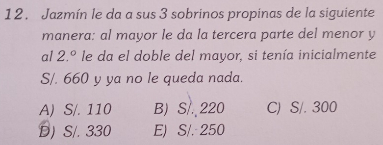 Jazmín le da a sus 3 sobrinos propinas de la siguiente
manera: al mayor le da la tercera parte del menor y
al 2.^circ  le da el doble del mayor, si tenía inicialmente
S/. 660 y ya no le queda nada.
A) S/. 110 B) S/. 220 C) S/. 300
D) S/. 330 E) S/. 250