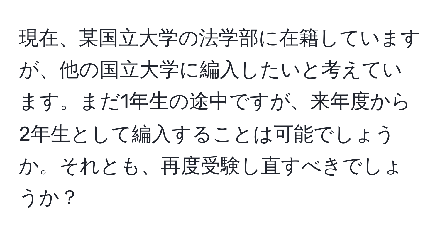 現在、某国立大学の法学部に在籍していますが、他の国立大学に編入したいと考えています。まだ1年生の途中ですが、来年度から2年生として編入することは可能でしょうか。それとも、再度受験し直すべきでしょうか？