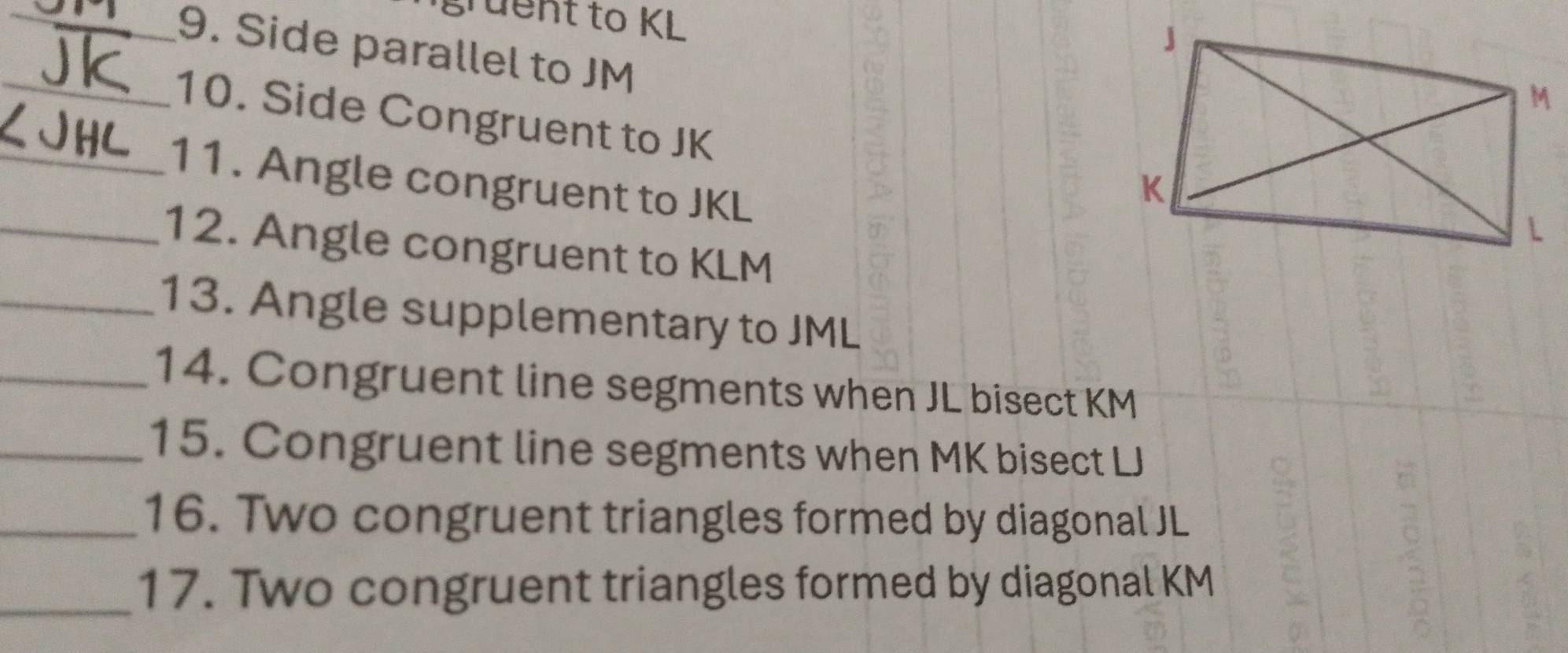 gruent to KL
_9. Side parallel to JM
_10. Side Congruent to JK
_11. Angle congruent to JKL
_12. Angle congruent to KLM
_13. Angle supplementary to JML
_14. Congruent line segments when JL bisect KM
_15. Congruent line segments when MK bisect LJ
_16. Two congruent triangles formed by diagonal JL
_17. Two congruent triangles formed by diagonal KM