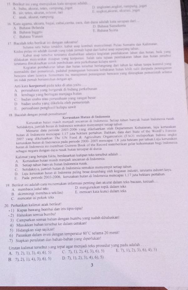 Berikut ini yang merupakan kata serapan adaiah.
A. bahu, akurat, tetes, campang, joget D. angkaian,angkit, rampung. joget
B. air, tetes, akurat, selesai, tari E. angkut,akurat, akurasi, joger
C. anak, akurat, rampong
16. Kata agama, aksara, bagai, cabai,cerita, cara, dan dana adalah kata serspan dari
A. Bahasa Belanda D. Balasa Sznsekerta
B. Bahasa Ingeri E. Bahasa Syiria
C. Bahasa Yunan
17. Bacalah teks berikut in dengan saksama!
Sclama satu bulan terakhir, kabut asap kembah menvelimuti Pulau Sumatrs dan Kalimatan.
Kedua pulau in adalah daerah yang tidak pernah luput dari kabut asap sepanjang tahan.
Kahut asap terschut terutama discbahkan adanya kegiatan pembakaran lahan dan hutan, baik yang
dilakukan masyarakat maupun yang korporasi. Salah satu tujuan pembakaran lahan dan hotan persebut
terutama dimaksudkan itük pembukaan area perkebunan kelapa sawit
Kegiatan pembakaran lahan dan hutan tersebut berlangnang dari tahin ke tahun tanpa kontrol yang
memadahi dari pemeriniah, padahal penanganan bencana kebakaran hutan lebíh sulit daripada penanganan
bencana alam lainnya. Sementara su, manajemen penanganan bencana yang diterapkan pemerintah sclama
in tidak pernah bersentulan dengan api
Arti kata korporasí pada teks di atas yaitu
A. perusahaan yang bergerak di bidang perkebunan
B. lembaga yang bertugas menjaga hutan
C. badan usaha atau perusahaan yang sangat besar
D. badan usaha yang dikelola oleh pemerintah
E. perusahaan penghasil kelapa sawit
18. Bacalah dengan penuh pemahaman
Kerusakan Hutan di Indonesia
Kerusakan hutan masih menjadi ancaman di Indonesia. Setiap tahun banyak hutan Indonessa rusak
Setidaknya, jumlah hutan di Indonesia semakin menyempit setiap tahun
Menurut data periode 2003-2006 yang dikeluarkan oleh Departemen Kehutanan, Isju kerusakan
hutan di Indonesia mencapai 1,17 juta hektare pertahun. Bahkan, data dari State of the Wordl's Forests
2007 yang dikeluarkan The UN Food & Agriculture Organization (FAO) melaporkan bahwa angka
kerusakan hutan di Indonesia pada periode 2000- 2005 mencapai 1.8 juta hektare per tahun.Laju kerusakan
hutan di Indonesia ini membuat Guiness Book of the Record memberikan gelar kehormatan bagi Indonesia
sebagai negara dengan daya rusak hutan tercepat di dunia
Kalimat yang berupa fakta, berdasarkan kutipan teks tersebut adalah ..
A. Kerusakan hutan masih menjadi ancaman di Indonesia.
B. Setiap tahun banyak hutan Indonesia rusak.
C. Setidaknva, jumlah hutan di Indonesia semakin menyempit setiap tahun
D. Laju kerusakan hutan di Indonesia paling besar disumbang oleh kegiatan industri, terutama industri kayu
E. Pada periode 2003-2006, kerusakan hutan di Indonesia mencapai 1,17 juta hektare pertahun.
19. Berikut ini adalah cara menemukan informasi penting dan akurat dalam teks bacaan, kecuali
A. membaca judul teks D. menguraikan topik dalam teks
B. skimming( membaca sekilas) E. mencari kata kunci dalam teks
C. mencatat isi pokok teks
20. Perhatikan kalimat acak berikut!
• 1) Kupas bawang bombai dan iris tipis-tipis!
2 Haluskan semua bumbu!
3) Campurkan semua bahan dengan bumbu yang sudah dihaluskan!
4) Masukkan bahan tersebut ke dalam cetakan!
5) Hidangkan siap sajikan!
6) Panaskan dalam oven dengan temperatur 80°C selama 20 menit!
7) Siapkan peralatan dan bahan-bahan yang diperlukan!
Urutan kalimat tersebut yang tepat agar menjadi teks prosedur yang padu adalah
A. 7),2), 1), 3), 4),6), 5) C. 7), 1), 2), 4), 3), 6),5) E. 7), 1), 2), 3), 6), 4), 5)
B.7), 2),1),4),3), 6),5) D. 7), 1),2), 3), 4), 6),5)
3