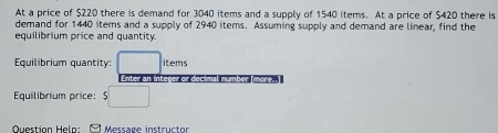 At a price of $220 there is demand for 3040 items and a supply of 1540 items. At a price of $420 there is 
demand for 1440 items and a supply of 2940 items. Assuming supply and demand are linear, find the 
equilibrium price and quantity. 
Equilibrium quantity: □ items 
Enter an inter cimal number (more..] 
Equilibrium price: $□
Question Helo: Message instructor