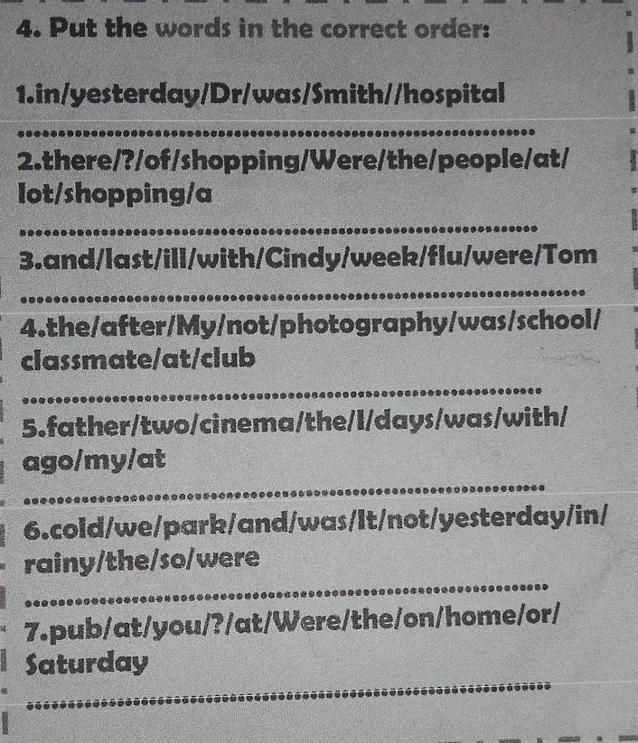 Put the words in the correct order: 
1.in/yesterday/Dr/was/Smith//hospital 
2.there/?/of/shopping/Were/the/people/at/ 
lot/shopping/a 
3.and/last/ill/with/Cindy/week/flu/were/Tom 
4.the/after/My/not/photography/was/school/ 
classmate/at/club 
5.father/two/cinema/the/l/days/was/with/ 
ago/my/at 
6.cold/we/park/and/was/lt/not/yesterday/in/ 
rainy/the/so/were 
7.pub/at/you/?/at/Were/the/on/home/or/ 
Saturday