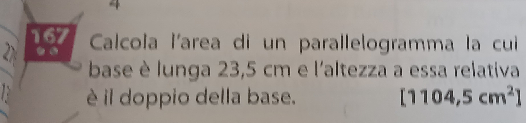 Calcola l'area di un parallelogramma la cui 
base è lunga 23,5 cm e l'altezza a essa relativa 
è il doppio della base. [1104,5cm^2]