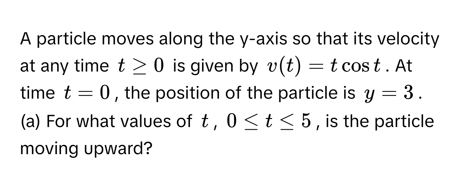 A particle moves along the y-axis so that its velocity at any time $t ≥ 0$ is given by $v(t) = t cos t$. At time $t = 0$, the position of the particle is $y = 3$.

(a) For what values of $t$, $0 ≤ t ≤ 5$, is the particle moving upward?