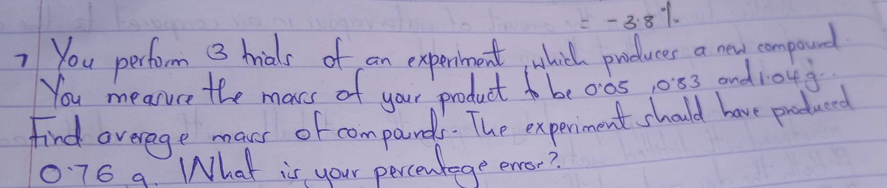 =-3.8%
7 You perform 3 hials of an experment, whicl produces a new compound 
You mearuce the mars of your product to be00s, 053 and 10u g 
find averege maves of compands. The experiment should have produced
0.76 9. What is your percentege enor?