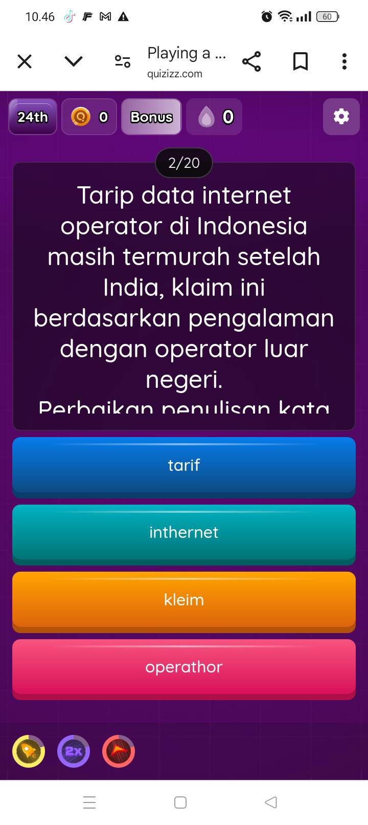 10.46 . 60
Playing a ...
quizizz.com
24th 0 Bonus
2/20
Tarip data internet
operator di Indonesia
masih termurah setelah
India, klaim ini
berdasarkan pengalaman
dengan operator luar
negeri.
Perbaikan penulisan kata
tarif
inthernet
kleim
operathor