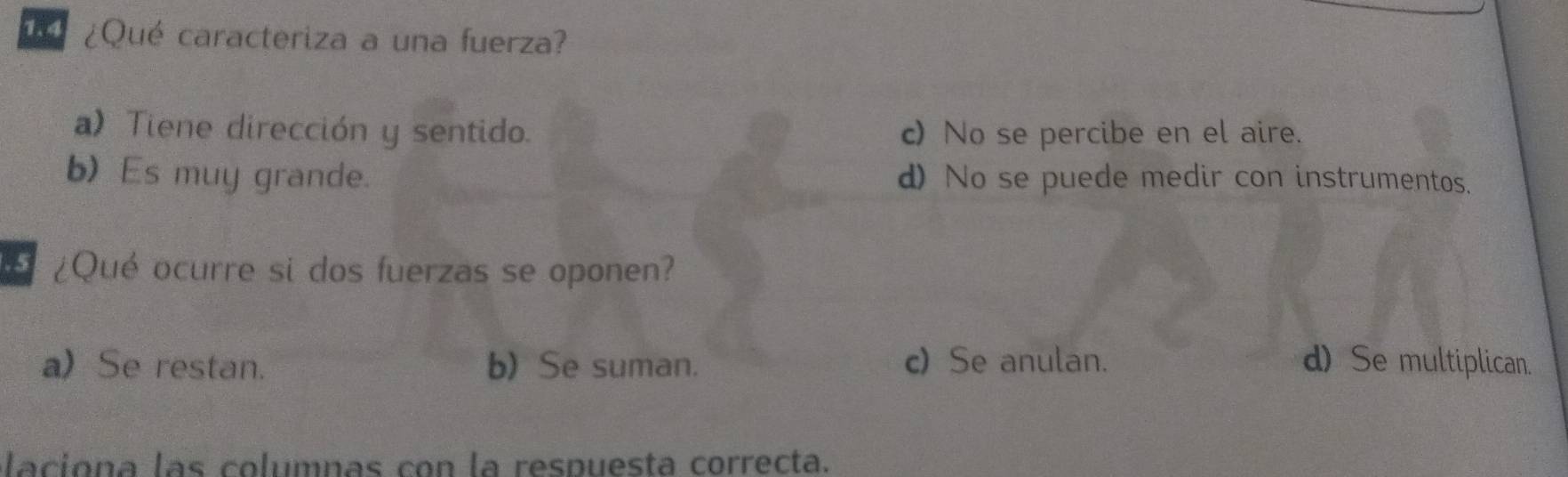 ¿Qué caracteriza a una fuerza?
a)Tiene dirección y sentido. c) No se percibe en el aire.
b) Es muy grande. d) No se puede medir con instrumentos.
¿Qué ocurre si dos fuerzas se oponen?
aSe restan. b) Se suman. c)Se anulan. d) Se multiplican.
laciona las columnas con la respuesta correcta.