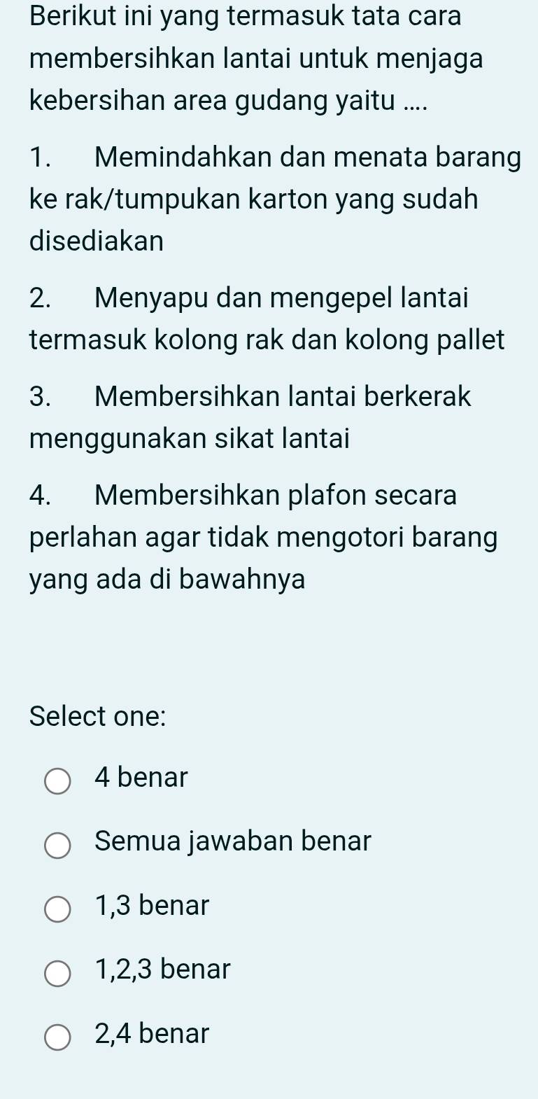 Berikut ini yang termasuk tata cara
membersihkan lantai untuk menjaga
kebersihan area gudang yaitu ....
1. Memindahkan dan menata barang
ke rak/tumpukan karton yang sudah
disediakan
2. Menyapu dan mengepel lantai
termasuk kolong rak dan kolong pallet
3. Membersihkan lantai berkerak
menggunakan sikat lantai
4. Membersihkan plafon secara
perlahan agar tidak mengotori barang
yang ada di bawahnya
Select one:
4 benar
Semua jawaban benar
1, 3 benar
1, 2, 3 benar
2, 4 benar