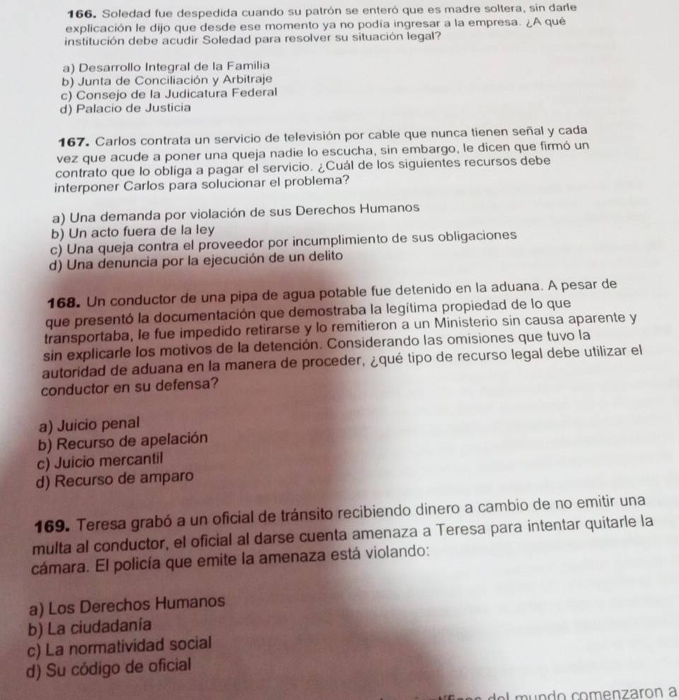 Soledad fue despedida cuando su patrón se enteró que es madre soltera, sin darle
explicación le dijo que desde ese momento ya no podía ingresar a la empresa. ¿A qué
institución debe acudir Soledad para resolver su situación legal?
a) Desarrollo Integral de la Familia
b) Junta de Conciliación y Arbitraje
c) Consejo de la Judicatura Federal
d) Palacio de Justicia
167. Carlos contrata un servicio de televisión por cable que nunca tienen señal y cada
vez que acude a poner una queja nadie lo escucha, sin embargo, le dicen que firmó un
contrato que lo obliga a pagar el servicio. ¿Cuál de los siguientes recursos debe
interponer Carlos para solucionar el problema?
a) Una demanda por violación de sus Derechos Humanos
b) Un acto fuera de la ley
c) Una queja contra el proveedor por incumplimiento de sus obligaciones
d) Una denuncia por la ejecución de un delito
168. Un conductor de una pipa de agua potable fue detenido en la aduana. A pesar de
que presentó la documentación que demostraba la legítima propiedad de lo que
transportaba, le fue impedido retirarse y lo remitieron a un Ministerio sin causa aparente y
sin explicarle los motivos de la detención. Considerando las omisiones que tuvo la
autoridad de aduana en la manera de proceder, ¿qué tipo de recurso legal debe utilizar el
conductor en su defensa?
a) Juicio penal
b) Recurso de apelación
c) Juicio mercantil
d) Recurso de amparo
169. Teresa grabó a un oficial de tránsito recibiendo dinero a cambio de no emitir una
multa al conductor, el oficial al darse cuenta amenaza a Teresa para intentar quitarle la
cámara. El policía que emite la amenaza está violando:
a) Los Derechos Humanos
b) La ciudadanía
c) La normatividad social
d) Su código de oficial
mundo comenzarón a