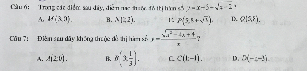 Trong các điểm sau đây, điểm nào thuộc đồ thị hàm số y=x+3+sqrt(x-2) ?
A. M(3;0). B. N(1;2). C. P(5;8+sqrt(3)). D. Q(5;8). 
Câu 7: Điểm sau đây không thuộc đồ thị hàm số y= (sqrt(x^2-4x+4))/x  ?
A. A(2;0). B. B(3; 1/3 ). C. C(1;-1). D. D(-1;-3).