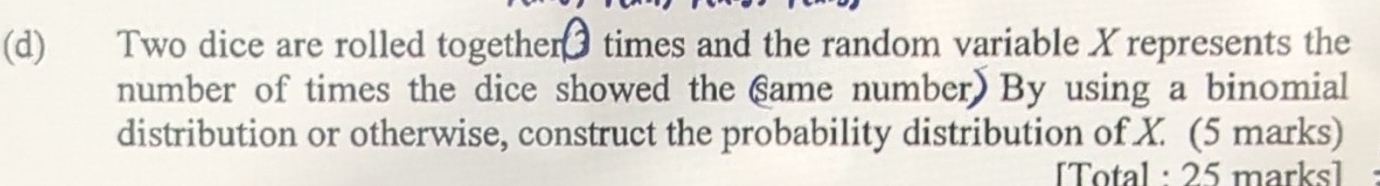 Two dice are rolled together times and the random variable X represents the 
number of times the dice showed the same number) By using a binomial 
distribution or otherwise, construct the probability distribution of X. (5 marks) 
[Total : 25 marks]