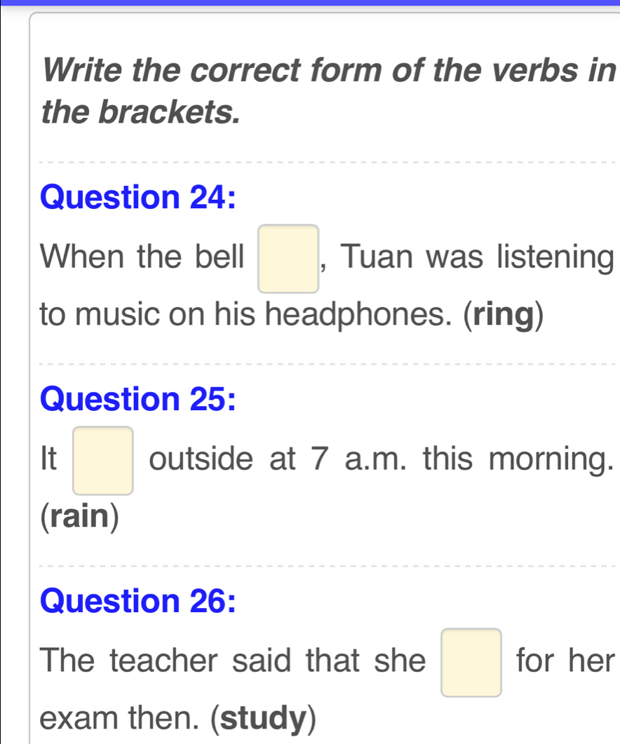 Write the correct form of the verbs in 
the brackets. 
Question 24: 
When the bell □ , Tuan was listening 
to music on his headphones. (ring) 
Question 25: 
It □ outside at 7 a.m. this morning. 
(rain) 
Question 26: 
The teacher said that she □ for her 
exam then. (study)