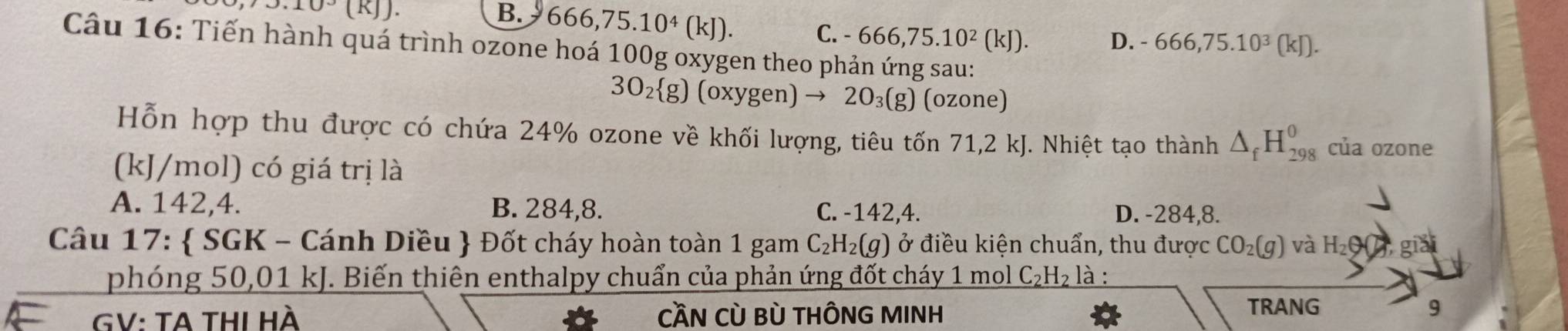 J.10^3(KJ). B. 666, 75. 10^4(kJ). D. -666, 75.10^3(kJ).
C. -666, 75.10^2(kJ). 
Câu 16: Tiến hành quá trình ozone hoá 100g oxygen theo phản ứng sau:
3O_2 g)(oxygen) to 2O_3(g) (ozone)
.
Hỗn hợp thu được có chứa 24% ozone về khối lượng, tiêu tốn 71, 2 kJ. Nhiệt tạo thành △ _fH_(298)^0 của ozone
(kJ/mol) có giá trị là
A. 142, 4. B. 284, 8. C. -142, 4. D. -284, 8.
Câu 17:  SGK - Cánh Diều  Đốt cháy hoàn toàn 1 gam C_2H_2(g) ở điều kiện chuẩn, thu được CO_2(g) và H_2Theta  ,gla 
phóng 50,01 kJ. Biến thiên enthalpy chuẩn của phản ứng đốt cháy 1 mol C_2H_2 là :
GV: TA tHI Hà CầN Cù Bù THÔNG MINH
TRANG 9