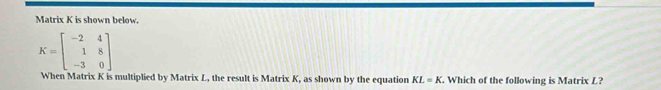 Matrix K is shown below.
K=beginbmatrix -2&4 1&8 -3&0endbmatrix
When Matrix K is multiplied by Matrix L, the result is Matrix K, as shown by the equation KL=K. Which of the following is Matrix L?