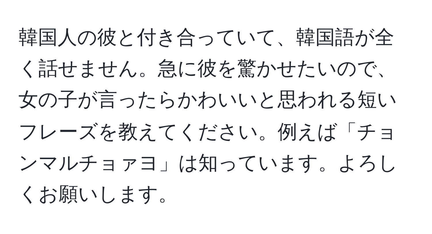 韓国人の彼と付き合っていて、韓国語が全く話せません。急に彼を驚かせたいので、女の子が言ったらかわいいと思われる短いフレーズを教えてください。例えば「チョンマルチョァヨ」は知っています。よろしくお願いします。